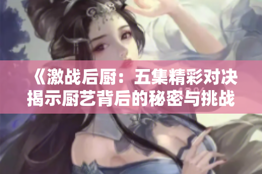 《激战后厨：五集精彩对决揭示厨艺背后的秘密与挑战》