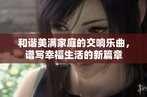 和谐美满家庭的交响乐曲，谱写幸福生活的新篇章