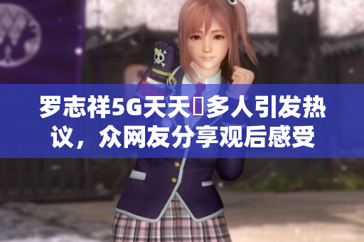 罗志祥5G天天奭多人引发热议，众网友分享观后感受