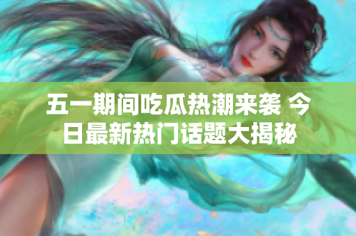 五一期间吃瓜热潮来袭 今日最新热门话题大揭秘