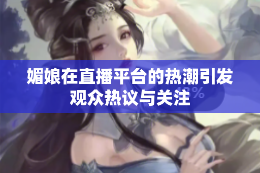媚娘在直播平台的热潮引发观众热议与关注