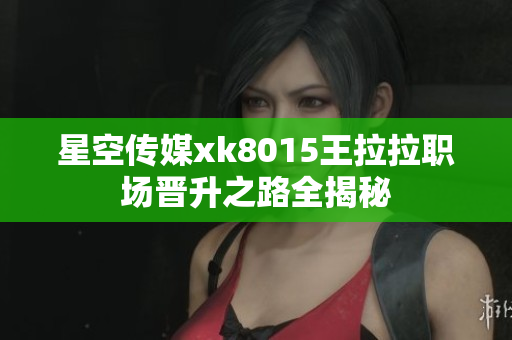 星空传媒xk8015王拉拉职场晋升之路全揭秘