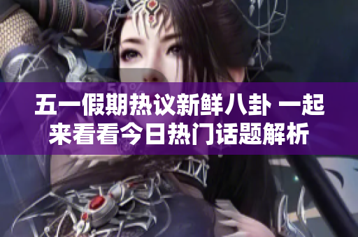 五一假期热议新鲜八卦 一起来看看今日热门话题解析