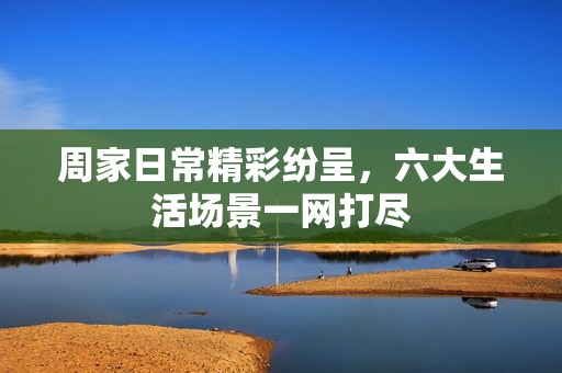 周家日常精彩纷呈，六大生活场景一网打尽