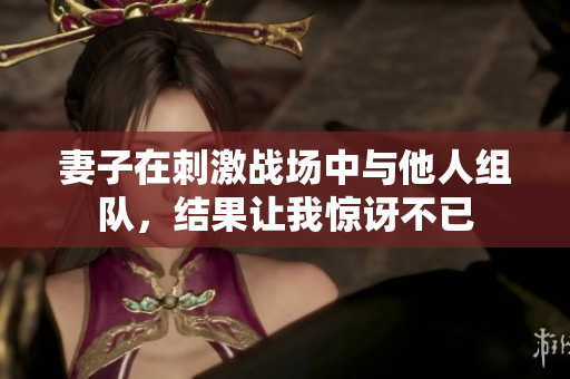妻子在刺激战场中与他人组队，结果让我惊讶不已
