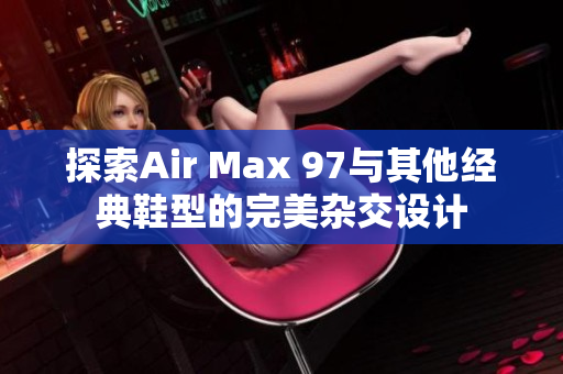 探索Air Max 97与其他经典鞋型的完美杂交设计