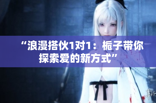 “浪漫搭伙1对1：栀子带你探索爱的新方式”