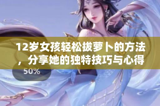 12岁女孩轻松拔萝卜的方法，分享她的独特技巧与心得
