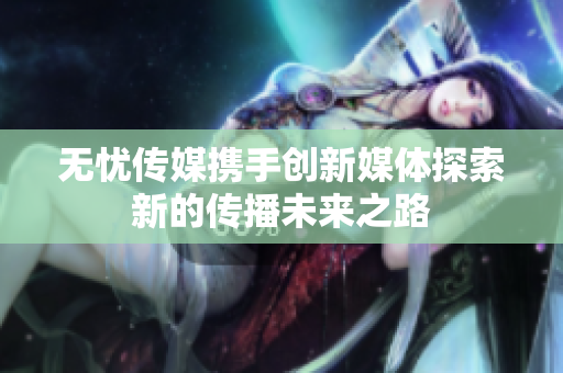 无忧传媒携手创新媒体探索新的传播未来之路