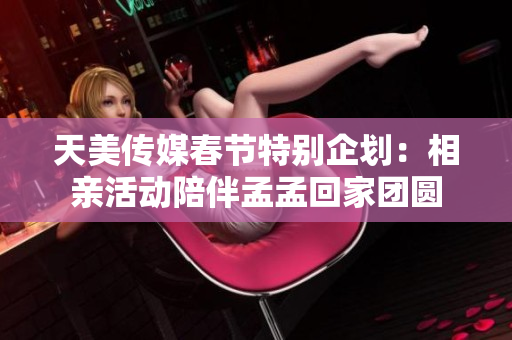 天美传媒春节特别企划：相亲活动陪伴孟孟回家团圆