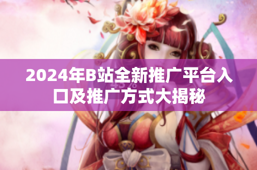 2024年B站全新推广平台入口及推广方式大揭秘