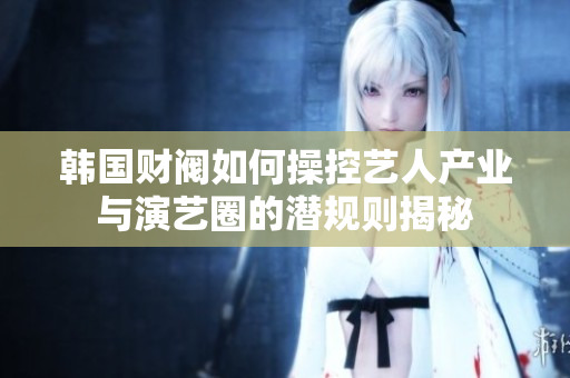 韩国财阀如何操控艺人产业与演艺圈的潜规则揭秘