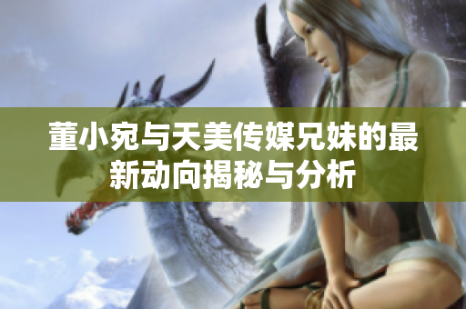 董小宛与天美传媒兄妹的最新动向揭秘与分析
