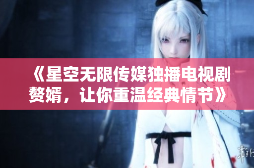《星空无限传媒独播电视剧赘婿，让你重温经典情节》