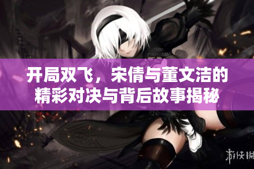 开局双飞，宋倩与董文洁的精彩对决与背后故事揭秘