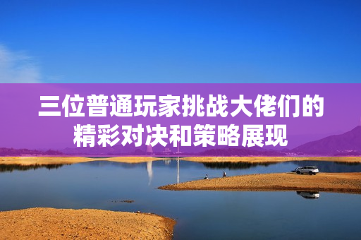 三位普通玩家挑战大佬们的精彩对决和策略展现