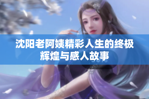 沈阳老阿姨精彩人生的终极辉煌与感人故事
