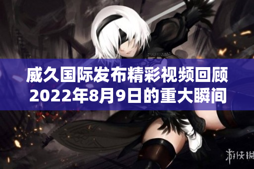 威久国际发布精彩视频回顾2022年8月9日的重大瞬间