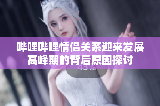 哔哩哔哩情侣关系迎来发展高峰期的背后原因探讨