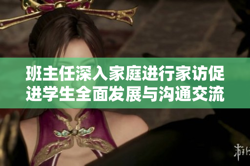 班主任深入家庭进行家访促进学生全面发展与沟通交流