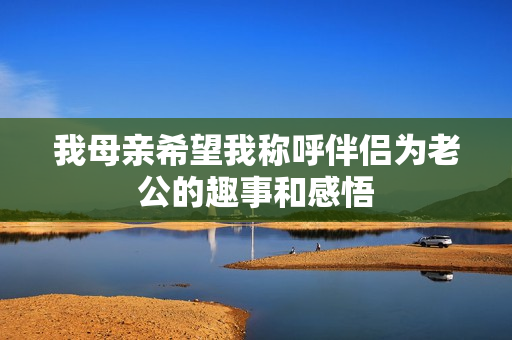 我母亲希望我称呼伴侣为老公的趣事和感悟