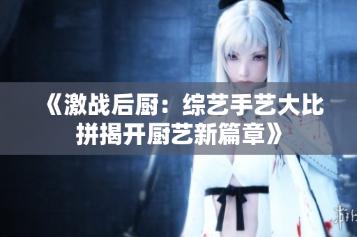 《激战后厨：综艺手艺大比拼揭开厨艺新篇章》