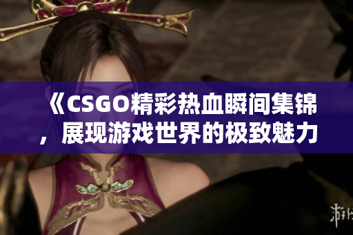 《CSGO精彩热血瞬间集锦，展现游戏世界的极致魅力》