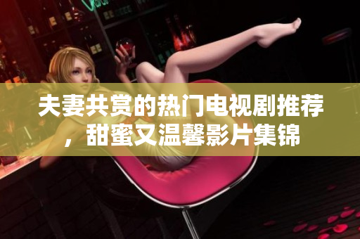 夫妻共赏的热门电视剧推荐，甜蜜又温馨影片集锦