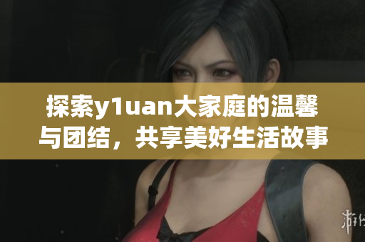 探索y1uan大家庭的温馨与团结，共享美好生活故事