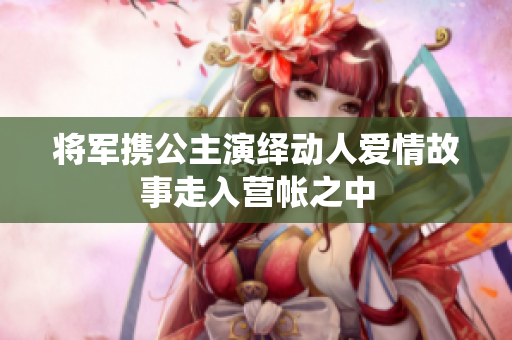 将军携公主演绎动人爱情故事走入营帐之中