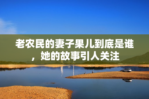 老农民的妻子果儿到底是谁，她的故事引人关注