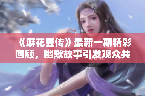 《麻花豆传》最新一期精彩回顾，幽默故事引发观众共鸣