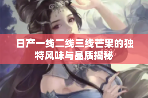 日产一线二线三线芒果的独特风味与品质揭秘