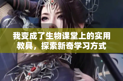 我变成了生物课堂上的实用教具，探索新奇学习方式
