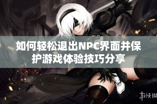 如何轻松退出NPC界面并保护游戏体验技巧分享