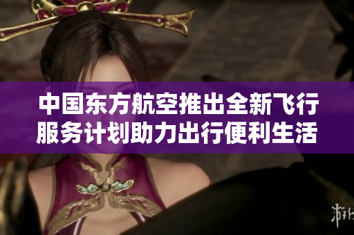 中国东方航空推出全新飞行服务计划助力出行便利生活