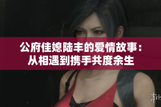 公府佳媳陆丰的爱情故事：从相遇到携手共度余生