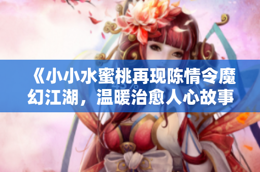 《小小水蜜桃再现陈情令魔幻江湖，温暖治愈人心故事》