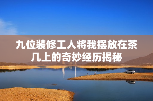 九位装修工人将我摆放在茶几上的奇妙经历揭秘