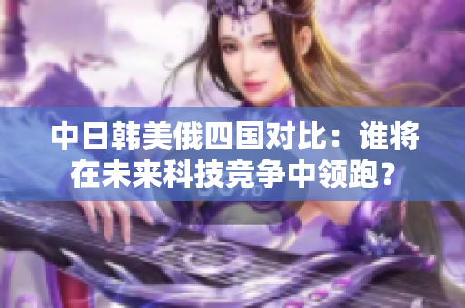 中日韩美俄四国对比：谁将在未来科技竞争中领跑？