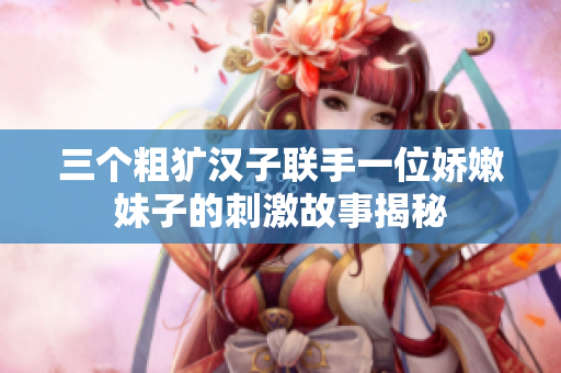 三个粗犷汉子联手一位娇嫩妹子的刺激故事揭秘
