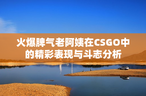 火爆脾气老阿姨在CSGO中的精彩表现与斗志分析