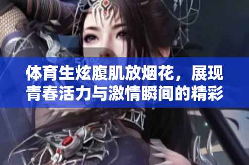 体育生炫腹肌放烟花，展现青春活力与激情瞬间的精彩时刻