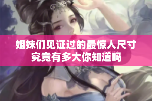 姐妹们见证过的最惊人尺寸究竟有多大你知道吗