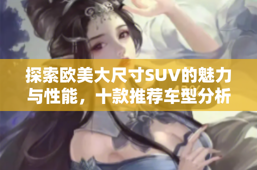 探索欧美大尺寸SUV的魅力与性能，十款推荐车型分析