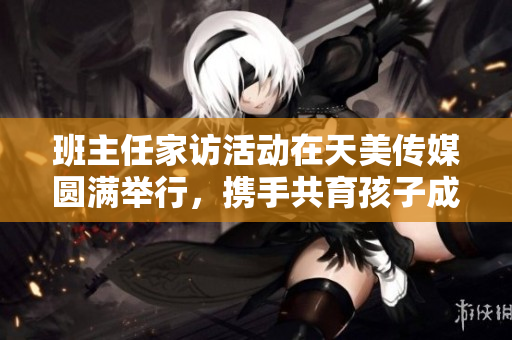 班主任家访活动在天美传媒圆满举行，携手共育孩子成长