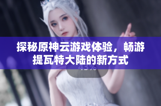 探秘原神云游戏体验，畅游提瓦特大陆的新方式