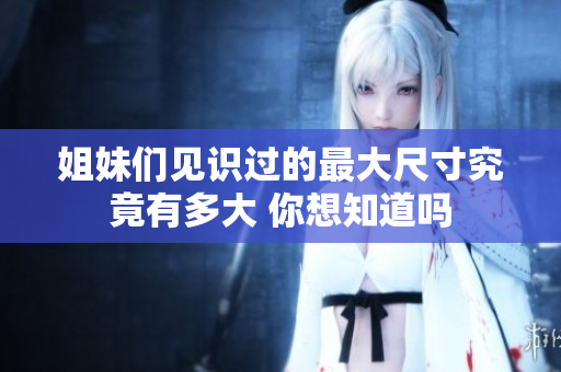 姐妹们见识过的最大尺寸究竟有多大 你想知道吗