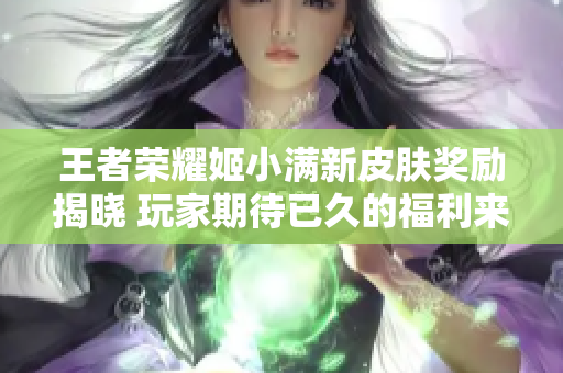 王者荣耀姬小满新皮肤奖励揭晓 玩家期待已久的福利来袭