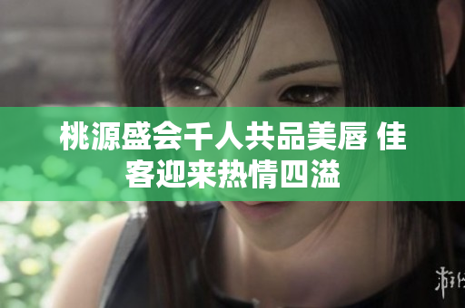 桃源盛会千人共品美唇 佳客迎来热情四溢